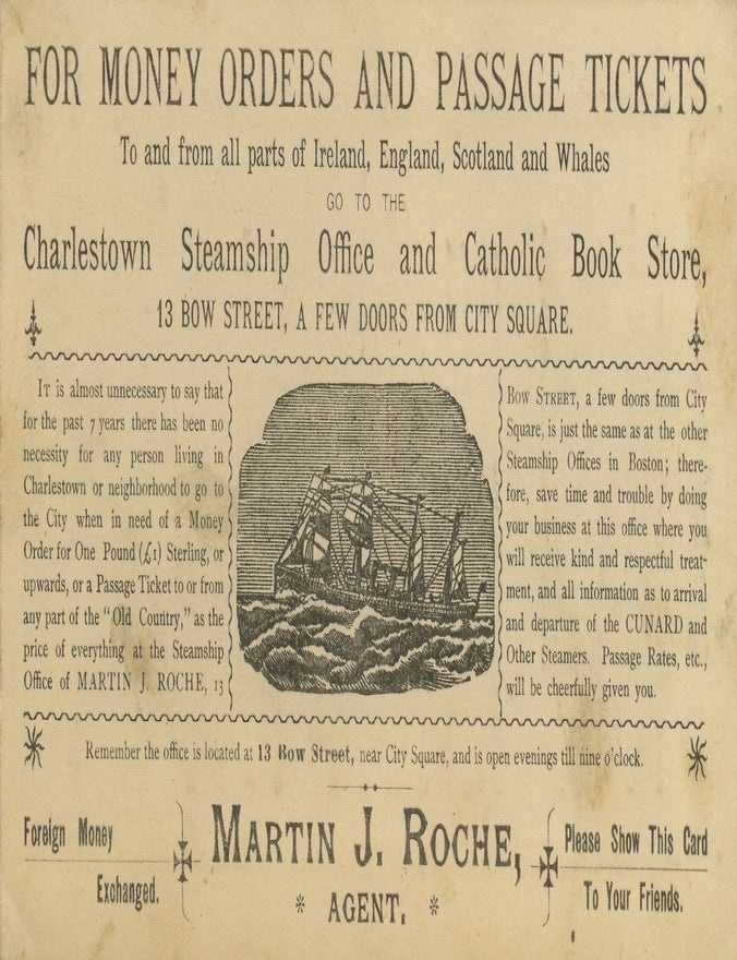 Item #List3882 FOR MONEY ORDERS AND PASSAGE TICKETS To and from all parts of Ireland, England, Scotland and Whales GO TO THE Charlestown Steamship Office and Catholic Book Store. Irish-Americana &ndash; Immigration &ndash; Boston &ndash; Catholicism, Martin J. Roche.